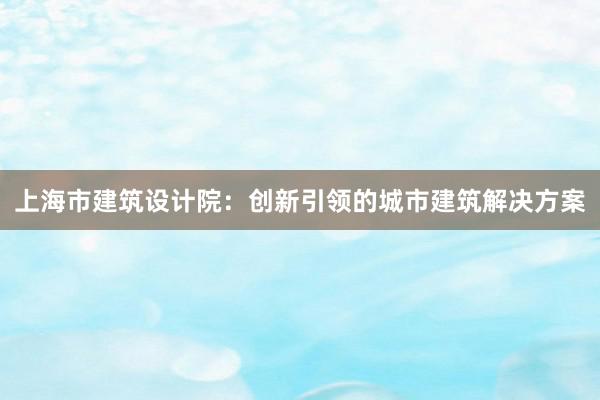 上海市建筑设计院：创新引领的城市建筑解决方案