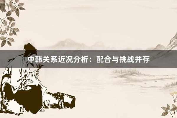 中韩关系近况分析：配合与挑战并存